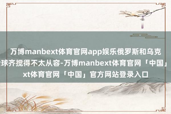 万博manbext体育官网app娱乐俄罗斯和乌克兰的事儿但是把全球齐搅得不太从容-万博manbext体育官网「中国」官方网站登录入口
