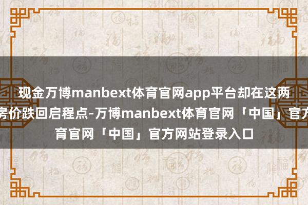现金万博manbext体育官网app平台却在这两年眼睁睁看着房价跌回启程点-万博manbext体育官网「中国」官方网站登录入口