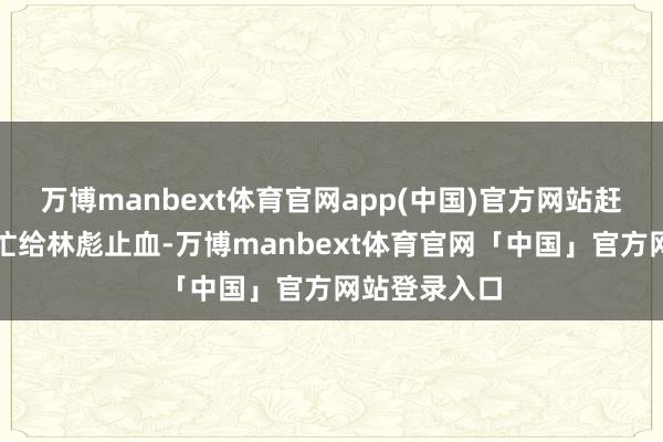 万博manbext体育官网app(中国)官方网站赶来的军医急忙给林彪止血-万博manbext体育官网「中国」官方网站登录入口
