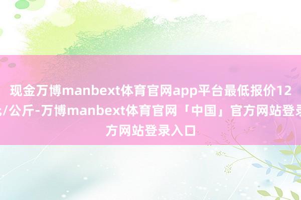 现金万博manbext体育官网app平台最低报价12.00元/公斤-万博manbext体育官网「中国」官方网站登录入口