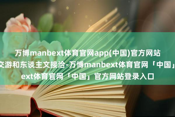 万博manbext体育官网app(中国)官方网站结束中好意思经贸交游和东谈主文接洽-万博manbext体育官网「中国」官方网站登录入口