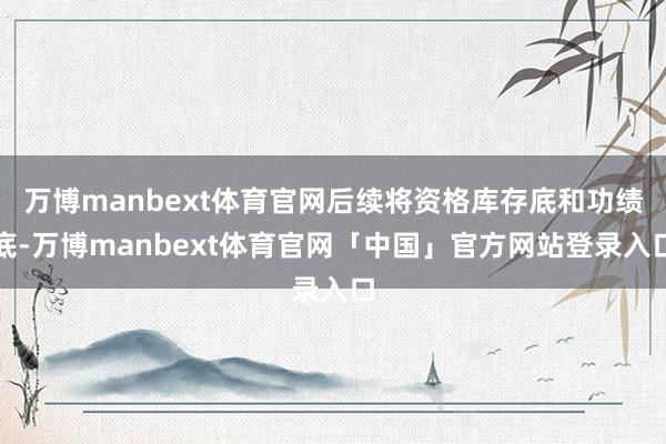 万博manbext体育官网后续将资格库存底和功绩底-万博manbext体育官网「中国」官方网站登录入口