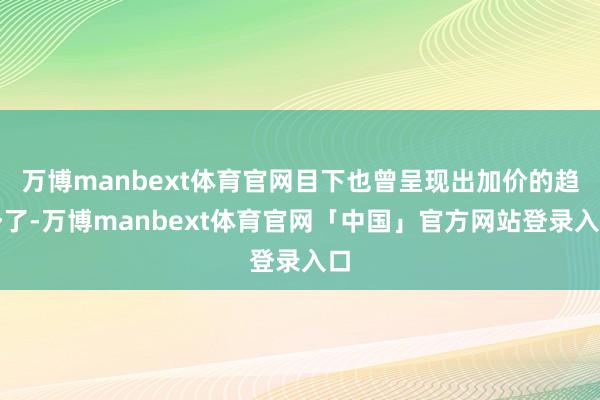 万博manbext体育官网目下也曾呈现出加价的趋势了-万博manbext体育官网「中国」官方网站登录入口