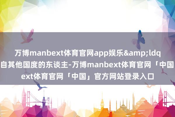 万博manbext体育官网app娱乐&ldquo;关于咱们这些来自其他国度的东谈主-万博manbext体育官网「中国」官方网站登录入口