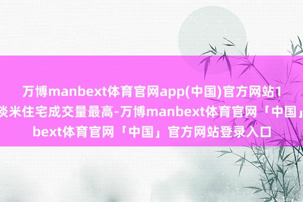 万博manbext体育官网app(中国)官方网站120平淡米至150平淡米住宅成交量最高-万博manbext体育官网「中国」官方网站登录入口