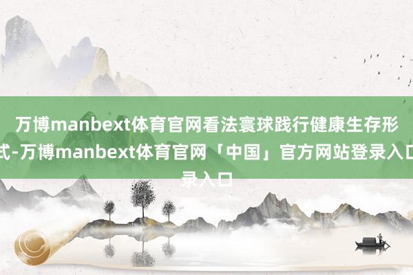 万博manbext体育官网看法寰球践行健康生存形式-万博manbext体育官网「中国」官方网站登录入口