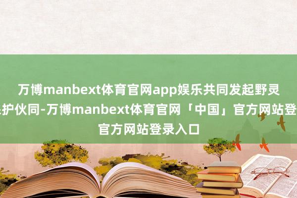 万博manbext体育官网app娱乐共同发起野灵活物保护伙同-万博manbext体育官网「中国」官方网站登录入口