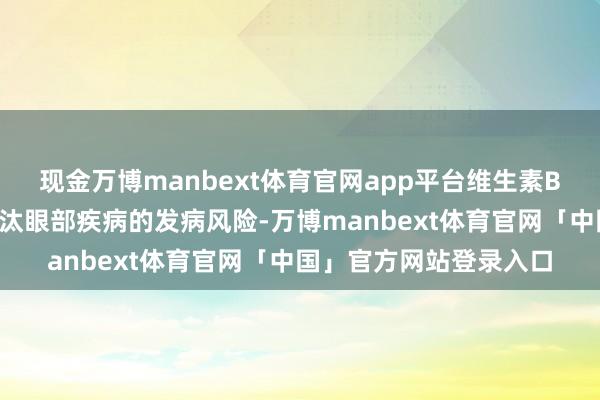 现金万博manbext体育官网app平台维生素B2大概在一定进度上裁汰眼部疾病的发病风险-万博manbext体育官网「中国」官方网站登录入口