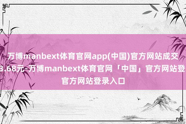 万博manbext体育官网app(中国)官方网站成交均价23.68元-万博manbext体育官网「中国」官方网站登录入口
