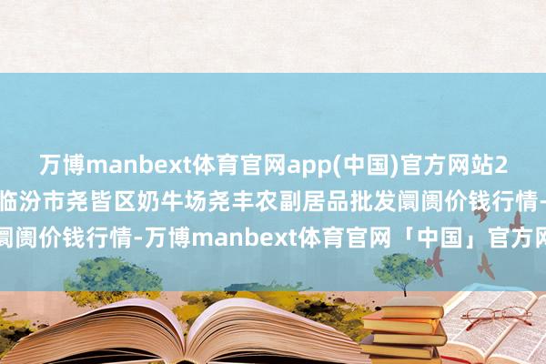 万博manbext体育官网app(中国)官方网站2024年11月28日山西省临汾市尧皆区奶牛场尧丰农副居品批发阛阓价钱行情-万博manbext体育官网「中国」官方网站登录入口