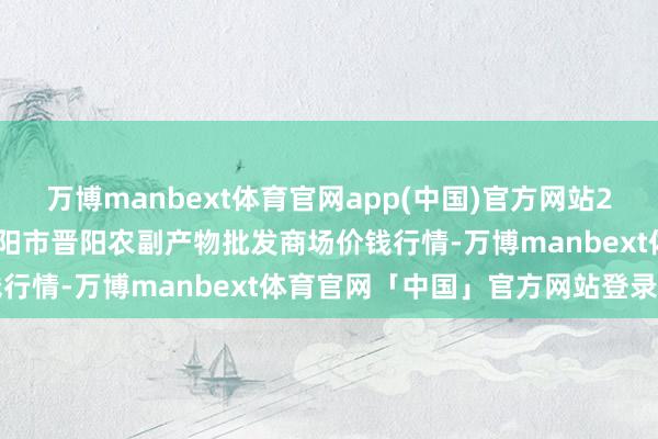 万博manbext体育官网app(中国)官方网站2024年11月28日山西汾阳市晋阳农副产物批发商场价钱行情-万博manbext体育官网「中国」官方网站登录入口
