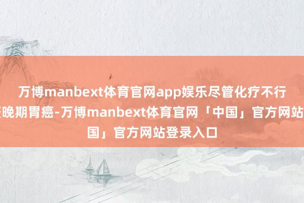 万博manbext体育官网app娱乐尽管化疗不行全齐调整晚期胃癌-万博manbext体育官网「中国」官方网站登录入口