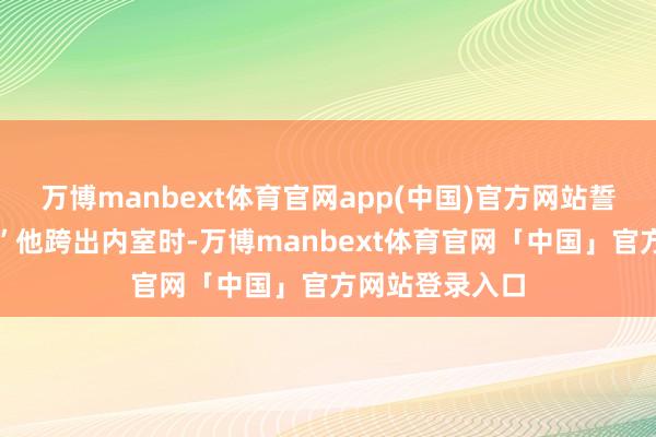 万博manbext体育官网app(中国)官方网站誓不为东谈主！”他跨出内室时-万博manbext体育官网「中国」官方网站登录入口