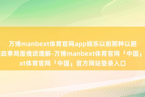 万博manbext体育官网app娱乐以前那种以胆怯和压迫为主导的政事局面俄顷理解-万博manbext体育官网「中国」官方网站登录入口