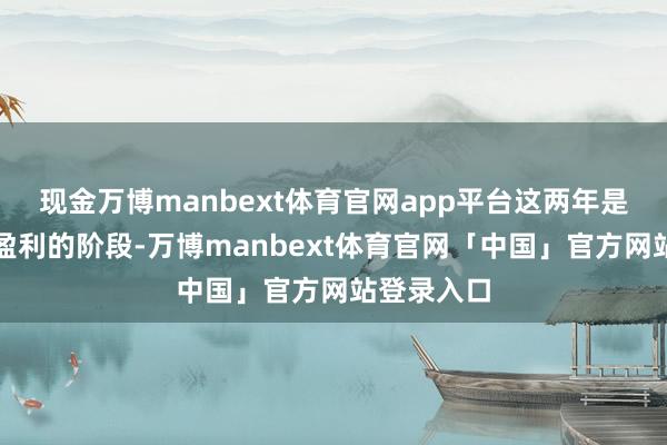 现金万博manbext体育官网app平台这两年是公司辘集盈利的阶段-万博manbext体育官网「中国」官方网站登录入口