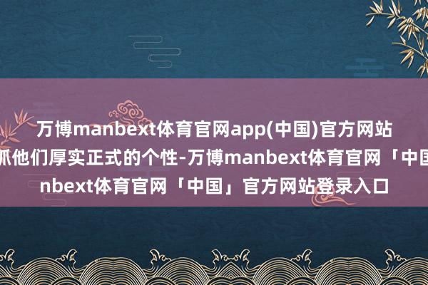 万博manbext体育官网app(中国)官方网站牛的东谈主将连续秉抓他们厚实正式的个性-万博manbext体育官网「中国」官方网站登录入口