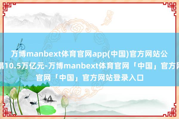 万博manbext体育官网app(中国)官方网站公司总钞票糟塌10.5万亿元-万博manbext体育官网「中国」官方网站登录入口