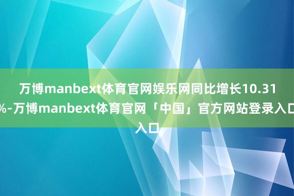 万博manbext体育官网娱乐网同比增长10.31%-万博manbext体育官网「中国」官方网站登录入口