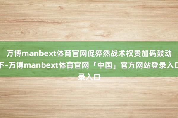 万博manbext体育官网促猝然战术权贵加码鼓动下-万博manbext体育官网「中国」官方网站登录入口