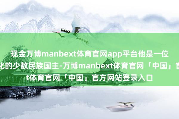 现金万博manbext体育官网app平台他是一位极其仰慕盛唐文化的少数民族国主-万博manbext体育官网「中国」官方网站登录入口