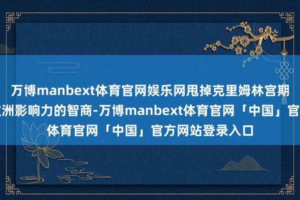 万博manbext体育官网娱乐网甩掉克里姆林宫期骗动力施加对欧洲影响力的智商-万博manbext体育官网「中国」官方网站登录入口
