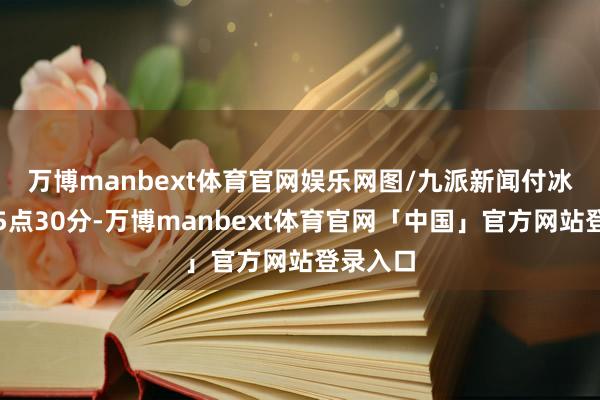 万博manbext体育官网娱乐网图/九派新闻　付冰洁下昼5点30分-万博manbext体育官网「中国」官方网站登录入口
