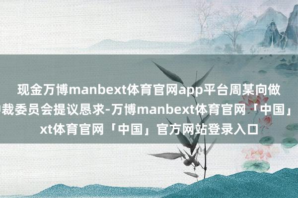 现金万博manbext体育官网app平台周某向做事东谈主事争议仲裁委员会提议恳求-万博manbext体育官网「中国」官方网站登录入口