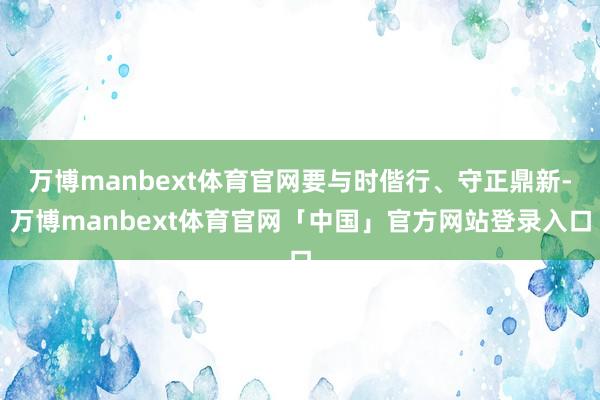 万博manbext体育官网要与时偕行、守正鼎新-万博manbext体育官网「中国」官方网站登录入口