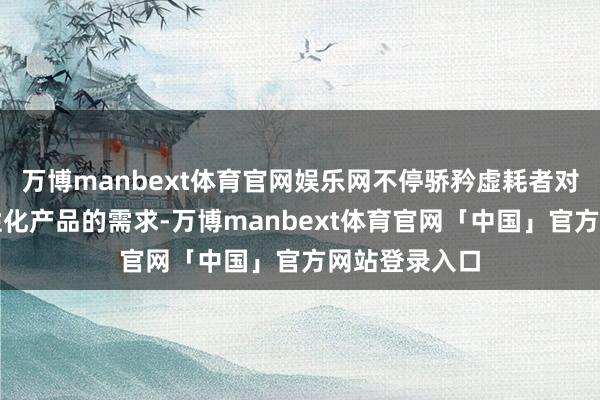 万博manbext体育官网娱乐网不停骄矜虚耗者对高品性、个性化产品的需求-万博manbext体育官网「中国」官方网站登录入口