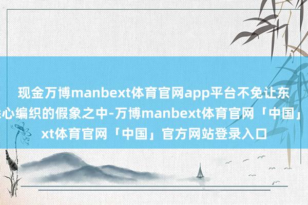 现金万博manbext体育官网app平台不免让东谈主迷失在他们悉心编织的假象之中-万博manbext体育官网「中国」官方网站登录入口