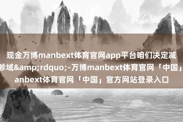 现金万博manbext体育官网app平台咱们决定减少驻伊拉克使团的畛域&rdquo;-万博manbext体育官网「中国」官方网站登录入口