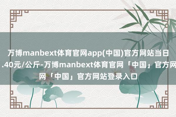 万博manbext体育官网app(中国)官方网站当日最高报价11.40元/公斤-万博manbext体育官网「中国」官方网站登录入口