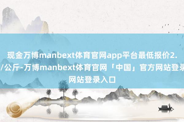 现金万博manbext体育官网app平台最低报价2.00元/公斤-万博manbext体育官网「中国」官方网站登录入口