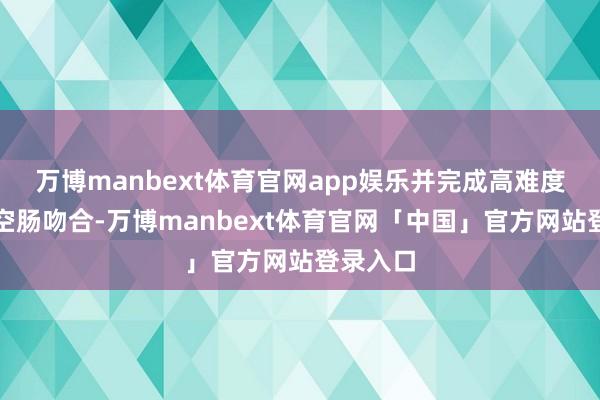 万博manbext体育官网app娱乐并完成高难度的食管空肠吻合-万博manbext体育官网「中国」官方网站登录入口