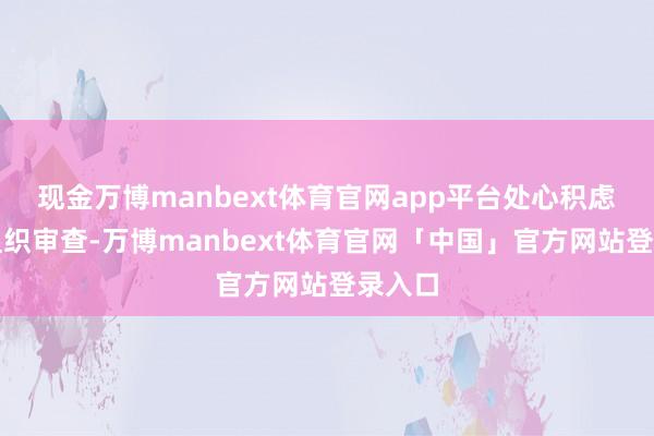 现金万博manbext体育官网app平台处心积虑顽抗组织审查-万博manbext体育官网「中国」官方网站登录入口