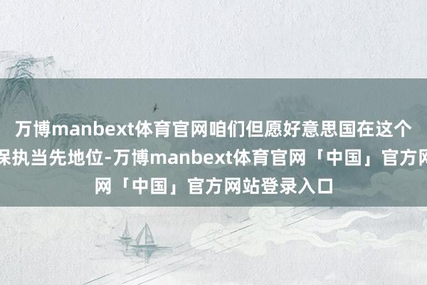 万博manbext体育官网咱们但愿好意思国在这个关键行业中保执当先地位-万博manbext体育官网「中国」官方网站登录入口