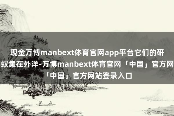 现金万博manbext体育官网app平台它们的研发职责依然蚁集在外洋-万博manbext体育官网「中国」官方网站登录入口