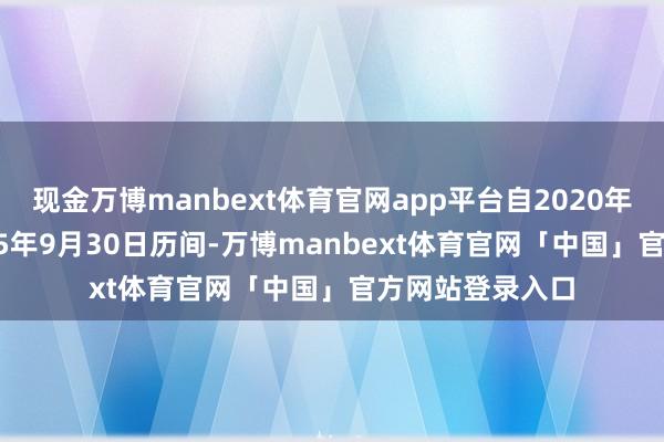 现金万博manbext体育官网app平台自2020年9月18日至2025年9月30日历间-万博manbext体育官网「中国」官方网站登录入口