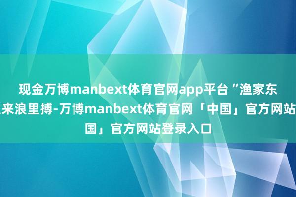 现金万博manbext体育官网app平台“渔家东说念主生来浪里搏-万博manbext体育官网「中国」官方网站登录入口