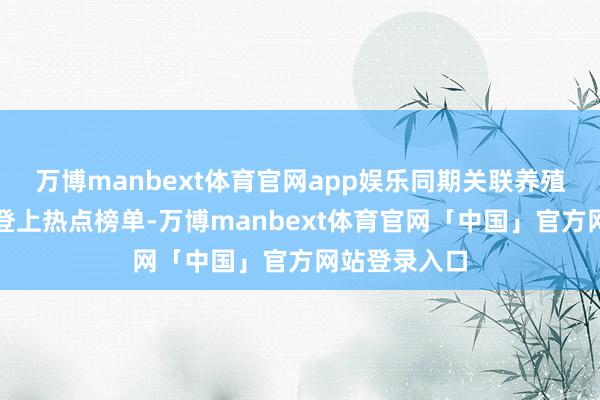 万博manbext体育官网app娱乐同期关联养殖话题也接踵登上热点榜单-万博manbext体育官网「中国」官方网站登录入口