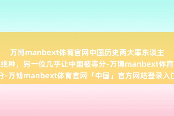 万博manbext体育官网中国历史两大罪东谈主，一位差点让汉东谈主绝种，另一位几乎让中国被等分-万博manbext体育官网「中国」官方网站登录入口