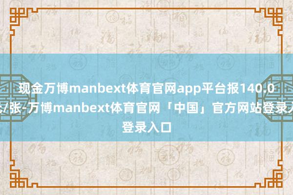 现金万博manbext体育官网app平台报140.05元/张-万博manbext体育官网「中国」官方网站登录入口