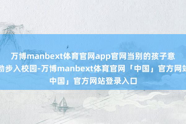万博manbext体育官网app官网当别的孩子意思意思勃勃步入校园-万博manbext体育官网「中国」官方网站登录入口