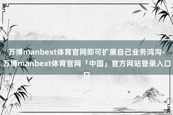 万博manbext体育官网即可扩展自己业务鸿沟-万博manbext体育官网「中国」官方网站登录入口