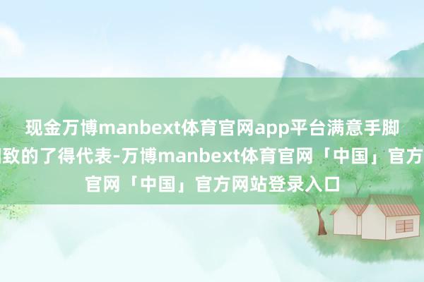 现金万博manbext体育官网app平台满意手脚东西方陈旧细致的了得代表-万博manbext体育官网「中国」官方网站登录入口