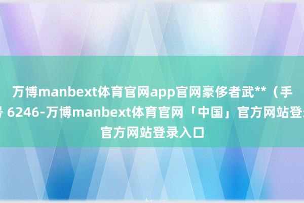 万博manbext体育官网app官网豪侈者武**（手机尾号 6246-万博manbext体育官网「中国」官方网站登录入口
