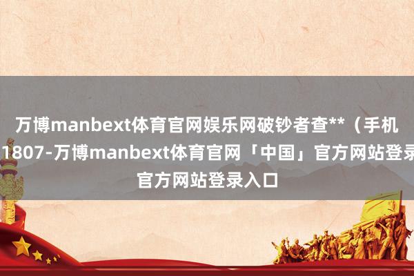 万博manbext体育官网娱乐网破钞者查**(手机尾号 1807-万博manbext体育官网「中国」官方网站登录入口