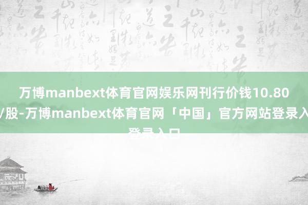 万博manbext体育官网娱乐网刊行价钱10.80元/股-万博manbext体育官网「中国」官方网站登录入口
