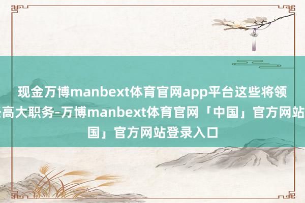 现金万博manbext体育官网app平台这些将领纷纷担任高大职务-万博manbext体育官网「中国」官方网站登录入口