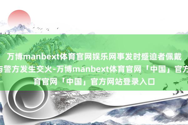 万博manbext体育官网娱乐网事发时蹙迫者佩戴“先进火器”与警方发生交火-万博manbext体育官网「中国」官方网站登录入口